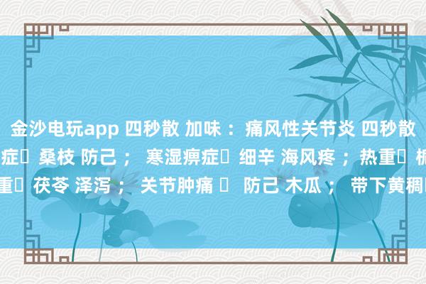 金沙電玩app 四秒散 加味 ：痛風性關節炎 四秒散?土茯苓 萆解； 濕熱痹癥?桑枝 防己 ； 寒濕痹癥?細辛 海風疼 ；熱重?梔子 黃芩 ； 濕重?茯苓 澤瀉 ； 關節腫痛 ? 防己 木瓜 ； 帶下黃稠?車前子 土茯苓 ； 瘀血重?桃仁 紅花 。