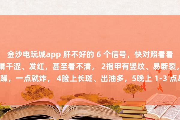 金沙電玩城app 肝不好的 6 個信號，快對照看看！中醫教你簡單自查：1眼睛干澀、發紅，甚至看不清， 2指甲有豎紋、易斷裂，3脾氣暴躁，一點就炸， 4臉上長斑、出油多，5晚上 1-3 點易醒，睡不著， 6手腳麻木、抽筋