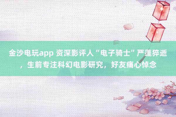 金沙電玩app 資深影評人“電子騎士”嚴(yán)蓬猝逝,生前專注科幻電影研究,好友痛心悼念