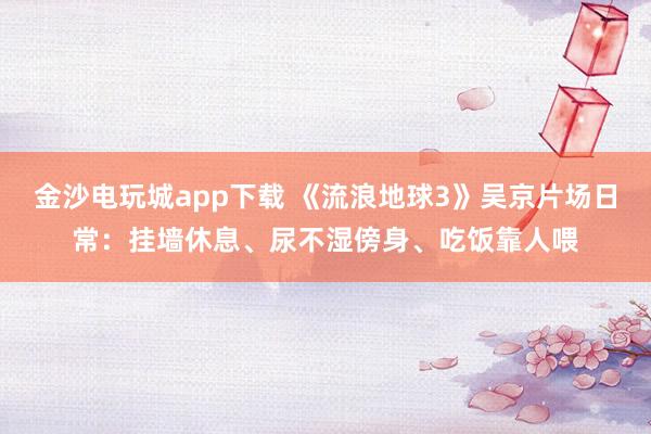 金沙電玩城app下載 《流浪地球3》吳京片場日常：掛墻休息、尿不濕傍身、吃飯靠人喂