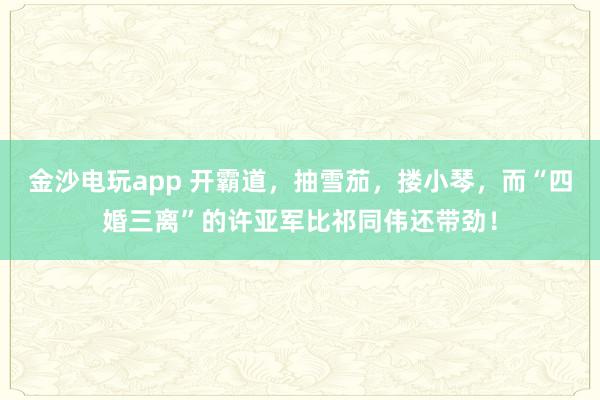 金沙電玩app 開霸道,抽雪茄,摟小琴,而“四婚三離”的許亞軍比祁同偉還帶勁!