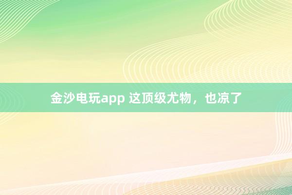 金沙電玩app 這頂級(jí)尤物,也涼了