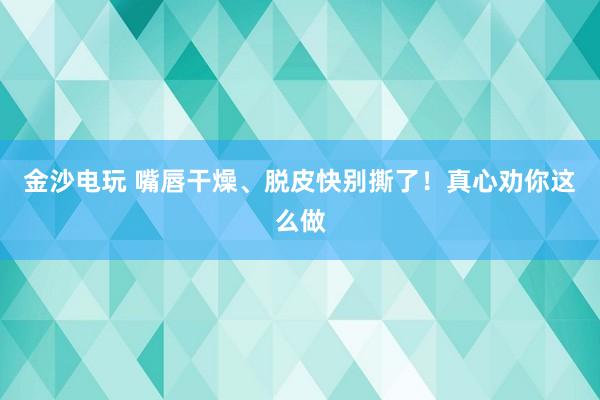 金沙電玩 嘴唇干燥、脫皮快別撕了！真心勸你這么做