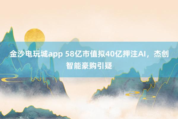金沙電玩城app 58億市值擬40億押注AI，杰創智能豪購引疑