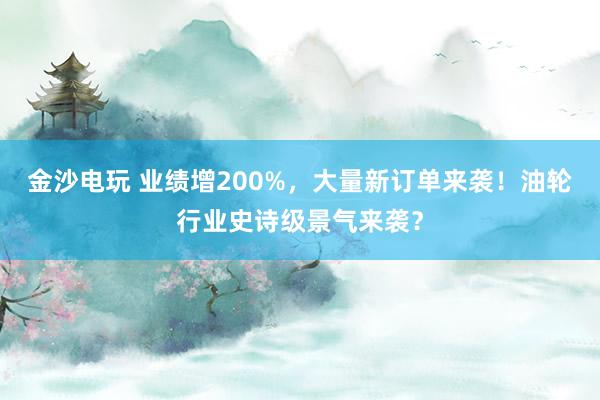 金沙電玩 業績增200%，大量新訂單來襲！油輪行業史詩級景氣來襲？