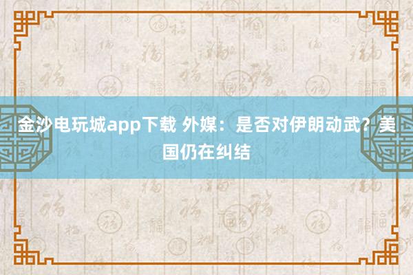 金沙電玩城app下載 外媒:是否對(duì)伊朗動(dòng)武?美國(guó)仍在糾結(jié)