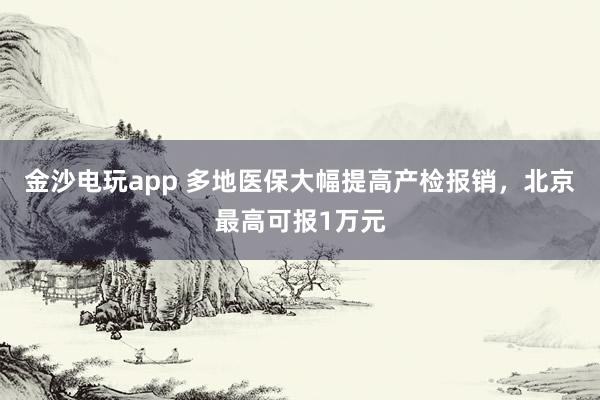 金沙電玩app 多地醫(yī)保大幅提高產(chǎn)檢報(bào)銷，北京最高可報(bào)1萬元