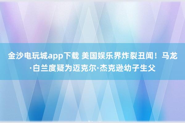 金沙電玩城app下載 美國娛樂界炸裂丑聞！馬龍·白蘭度疑為邁克爾·杰克遜幼子生父