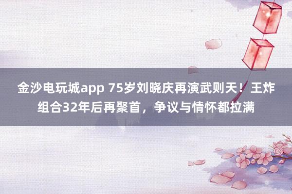 金沙電玩城app 75歲劉曉慶再演武則天!王炸組合32年后再聚首,爭議與情懷都拉滿
