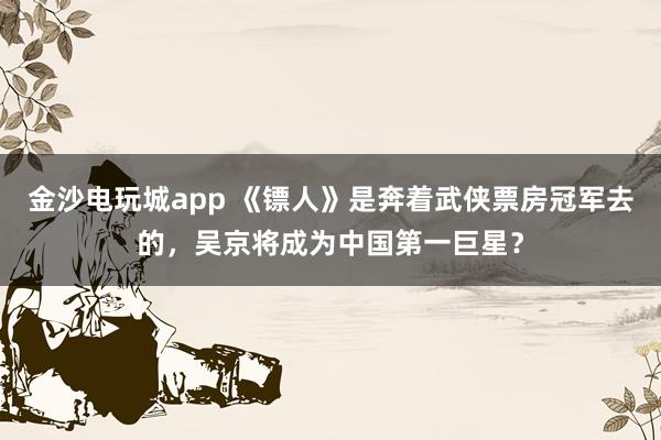 金沙電玩城app 《鏢人》是奔著武俠票房冠軍去的，吳京將成為中國第一巨星？