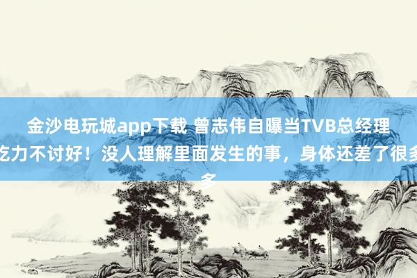 金沙電玩城app下載 曾志偉自曝當TVB總經理吃力不討好！沒人理解里面發生的事，身體還差了很多