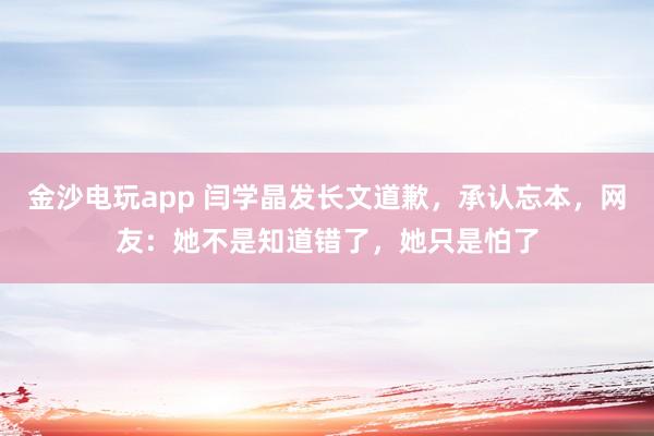 金沙電玩app 閆學晶發長文道歉，承認忘本，網友：她不是知道錯了，她只是怕了