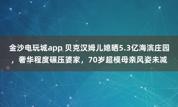 金沙電玩城app 貝克漢姆兒媳曬5.3億海濱莊園，奢華程度碾壓婆家，70歲超模母親風姿未減