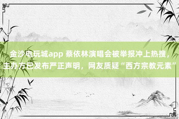 金沙電玩城app 蔡依林演唱會被舉報沖上熱搜，主辦方已發(fā)布嚴正聲明，網(wǎng)友質(zhì)疑“西方宗教元素”