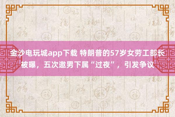 金沙電玩城app下載 特朗普的57歲女勞工部長被曝,五次邀男下屬“過夜”,引發爭議
