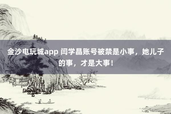 金沙電玩城app 閆學(xué)晶賬號被禁是小事，她兒子的事，才是大事！