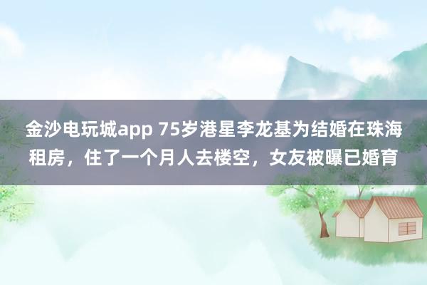 金沙電玩城app 75歲港星李龍基為結(jié)婚在珠海租房，住了一個月人去樓空，女友被曝已婚育