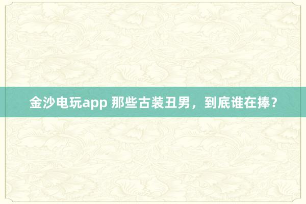 金沙電玩app 那些古裝丑男，到底誰在捧？