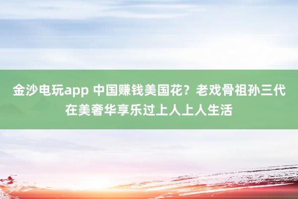 金沙電玩app 中國賺錢美國花?老戲骨祖孫三代在美奢華享樂過上人上人生活