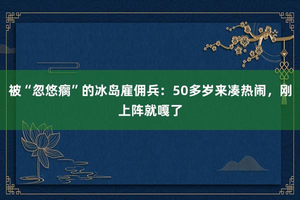 被“忽悠瘸”的冰島雇傭兵:50多歲來湊熱鬧,剛上陣就嘎了