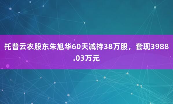 托普云農(nóng)股東朱旭華60天減持38萬(wàn)股，套現(xiàn)3988.03萬(wàn)元