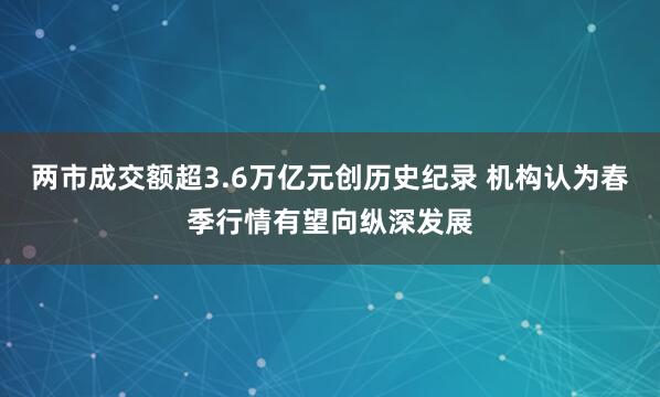 兩市成交額超3.6萬億元創歷史紀錄 機構認為春季行情有望向縱深發展