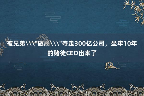 被兄弟\＂做局\＂奪走300億公司，坐牢10年的賭徒CEO出來了