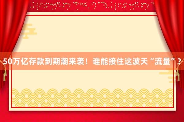 50萬億存款到期潮來襲!誰能接住這波天“流量”?