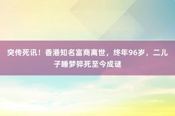 突傳死訊！香港知名富商離世，終年96歲，二兒子睡夢猝死至今成謎
