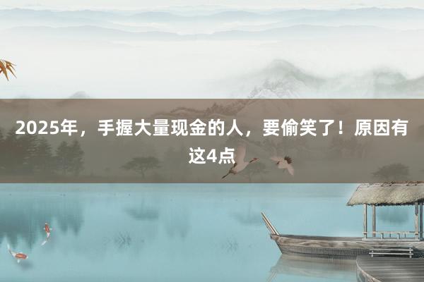 2025年,手握大量現(xiàn)金的人,要偷笑了!原因有這4點