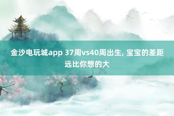 金沙電玩城app 37周vs40周出生, 寶寶的差距遠比你想的大
