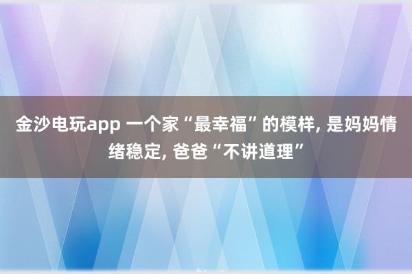 金沙電玩app 一個家“最幸福”的模樣, 是媽媽情緒穩(wěn)定, 爸爸“不講道理”