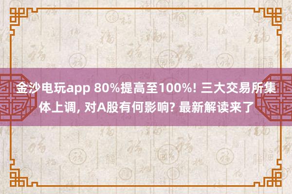 金沙電玩app 80%提高至100%! 三大交易所集體上調(diào)， 對(duì)A股有何影響? 最新解讀來(lái)了
