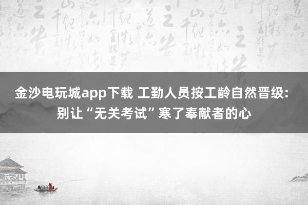 金沙電玩城app下載 工勤人員按工齡自然晉級: 別讓“無關考試”寒了奉獻者的心