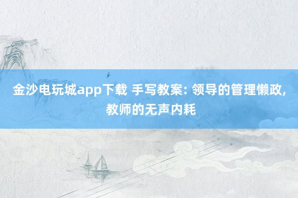 金沙電玩城app下載 手寫教案: 領(lǐng)導(dǎo)的管理懶政， 教師的無聲內(nèi)耗