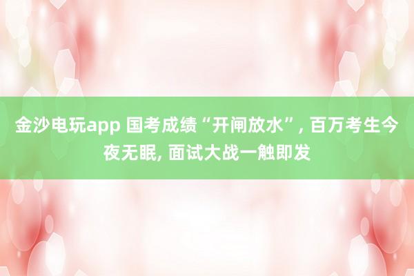 金沙電玩app 國考成績“開閘放水”, 百萬考生今夜無眠, 面試大戰(zhàn)一觸即發(fā)