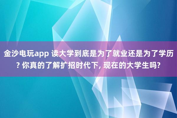 金沙電玩app 讀大學(xué)到底是為了就業(yè)還是為了學(xué)歷? 你真的了解擴招時代下, 現(xiàn)在的大學(xué)生嗎?