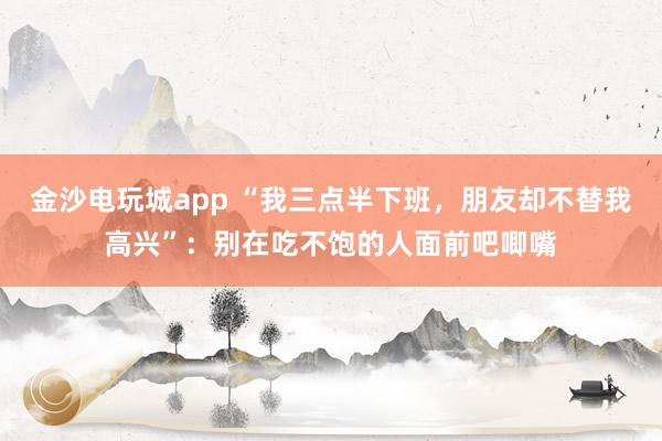 金沙電玩城app “我三點半下班，朋友卻不替我高興”：別在吃不飽的人面前吧唧嘴
