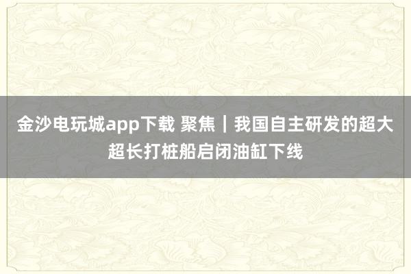 金沙電玩城app下載 聚焦｜我國自主研發(fā)的超大超長打樁船啟閉油缸下線