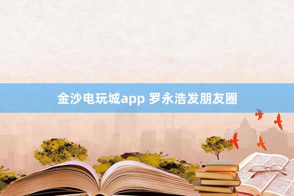 金沙電玩城app 羅永浩發(fā)朋友圈