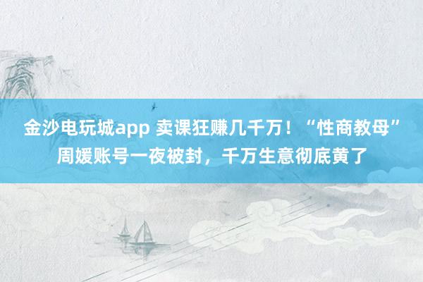 金沙電玩城app 賣課狂賺幾千萬！“性商教母”周媛賬號一夜被封，千萬生意徹底黃了