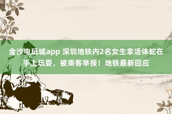 金沙電玩城app 深圳地鐵內(nèi)2名女生拿活體蛇在手上玩耍，被乘客舉報！地鐵最新回應