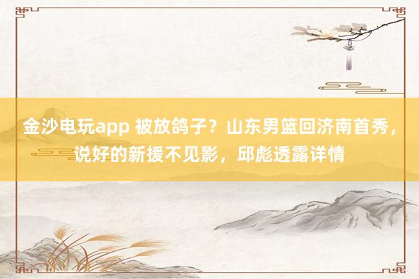 金沙電玩app 被放鴿子？山東男籃回濟南首秀，說好的新援不見影，邱彪透露詳情