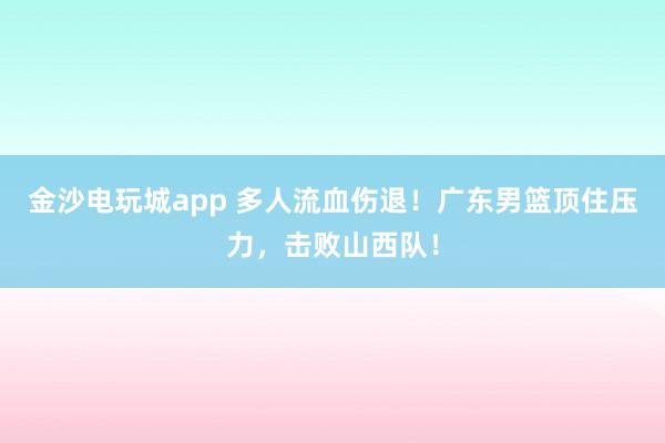 金沙電玩城app 多人流血傷退!廣東男籃頂住壓力,擊敗山西隊!
