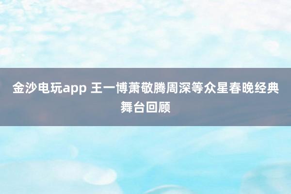 金沙電玩app 王一博蕭敬騰周深等眾星春晚經典舞臺回顧