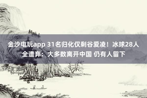 金沙電玩app 31名歸化僅剩谷愛(ài)凌!冰球28人全遭棄:大多數(shù)離開(kāi)中國(guó) 仍有人留下