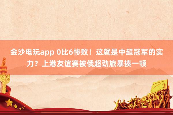 金沙電玩app 0比6慘敗！這就是中超冠軍的實力？上港友誼賽被俄超勁旅暴揍一頓