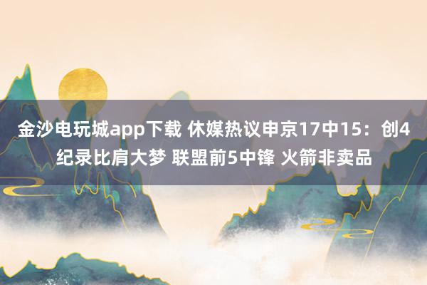 金沙電玩城app下載 休媒熱議申京17中15：創(chuàng)4紀(jì)錄比肩大夢 聯(lián)盟前5中鋒 火箭非賣品