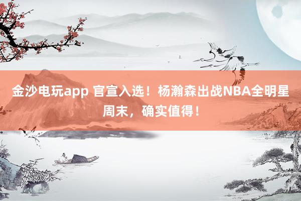 金沙電玩app 官宣入選!楊瀚森出戰(zhàn)NBA全明星周末,確實值得!