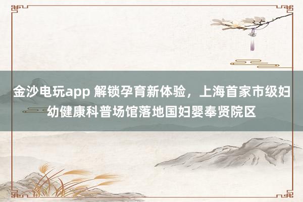 金沙电玩app 解锁孕育新体验，上海首家市级妇幼健康科普场馆落地国妇婴奉贤院区
